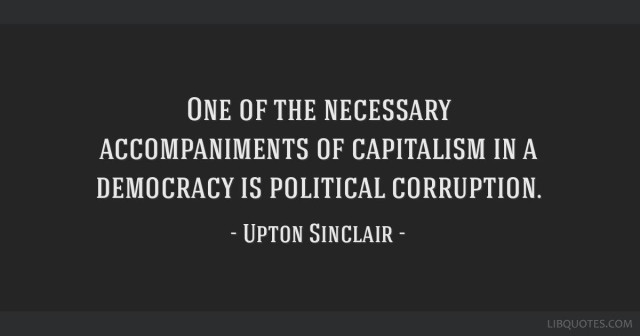 ONE OF THE NECESSARY
ACCOMPANIMENTS OF CAPITALISM IN A
DEMOCRACY IS POLITICAL CORRUPTION.

- UPTON SINCLAIR -
