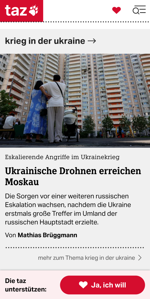 Screenshot von taz.de mit zwei Frauen und Kinderwagen vor einem Wohnhaus und dem Text "Eskalierende Angriffe im Ukrainekrieg
Ukrainische Drohnen erreichen Moskau

Die Sorgen vor einer weiteren russischen Eskalation wachsen, nachdem die Ukraine erstmals große Treffer im Umland der russischen Hauptstadt erzielte.

Von Mathias Brüggmann"

Darunter die Aufforderung, die taz zu unterstützen.
