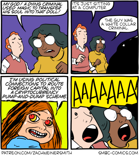 Four-panel comic. 

Panel 1: A woman with glasses and a yellow sweater stands next to a red-haired man in a sweater vest, looking alarmed. 

Woman: "My god! A dying criminal used magic to transfer his soul into that doll!" 

Panel 2: 

The two of them look at something offscreen. 

Man: "It's just sitting at a computer."
Woman: "The guy was a white collar criminal." 

Panel 3: 

Close-up on a creepy doll with red hair and glowing red-and-yellow demonic eyes, grinning. 

Doll: "I'm using political connections to route foreign capital into a cryptocurrency pump-and-dump scheme." 

Panel 4: 

The man and woman scream "AAAAAAA!" against a yellow background.