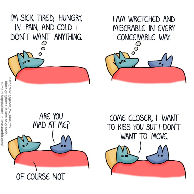 A comic of two foxes, one of whom is blue, the other is green. In this one, Green is laying in bed, ailing. Green, thinking: I'm sick, tired, hungry, in pain, and cold. I don't want anything.  Green continues thinking as Blue cautiously peeks at him over the side of the bed. Green, still in thought: I am wretched and miserable in every conceivable way.  Blue rests his chin on the bed. Blue: Are you mad at me? Green: Of course not.  Green doesn't move too far in the bed but he tilts his head towards Blue. Green: Come closer, I want to kiss you but I don't want to move.