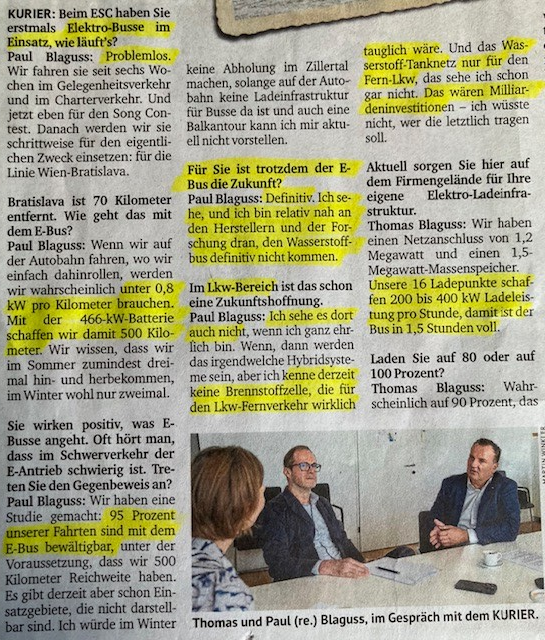 Interview mit Paul und Thomas Blaguss im Kurier. Gelb markiert Zitate: 
Kurier: "Beim ESC haben Sie Elektrbusse im Einsatz. Wie läufts?" Paul Blaguss: "Problemlos. Wie fahren sie seit sechs Wochen im Gelegenheitsverkehr"
"Wenn wir auf der Autobahn dahinrollen, werden wir wahrscheinlich unter 0,8 kW pro Kilometer brauchen. Mit der 466 kW Batterie schaffen wir damit 500 Kilometer."
"95 Prozent unserer Fahrten sind mit dem E-Bus bewältigbar."
"Der E-Bus ist definitiv die Zukunft." 
"Ich kenne derzeit keine Brennstoffzelle, die für den Lkw-Fernverkehr wirklich tauglich wäre. Und das Wasserstoff-Tanknetz nur für den Fern-Lkw, das sehe ich nicht. Das wären Milliardeninvestitionen, ich wüsste nicht, wer das tragen sollte."