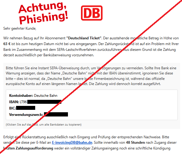 Screenshot einer Mail mit dem Logo der "Deutschen Bahn" und dem Text: „Sehr geehrter Kunde, der ausstehende Betrag für das ‚Deutschland Ticket‘ in Höhe von 63 € sei nicht eingegangen. Aufgrund eines Problems mit dem SEPA-Lastschriftverfahren solle die Zahlung ausschließlich per Instant-SEPA-Überweisung erfolgen. Eine Warnmeldung der Bank wegen eines abweichenden Kontonamens solle ignoriert werden. Angegeben werden Kontoinhaber, IBAN, BIC und ein Verwendungszweck. Erfolgt innerhalb von 48 Stunden keine Zahlung oder Kündigung, würden zusätzliche Kosten von bis zu 170 € sowie Inkasso oder rechtliche Schritte drohen.“