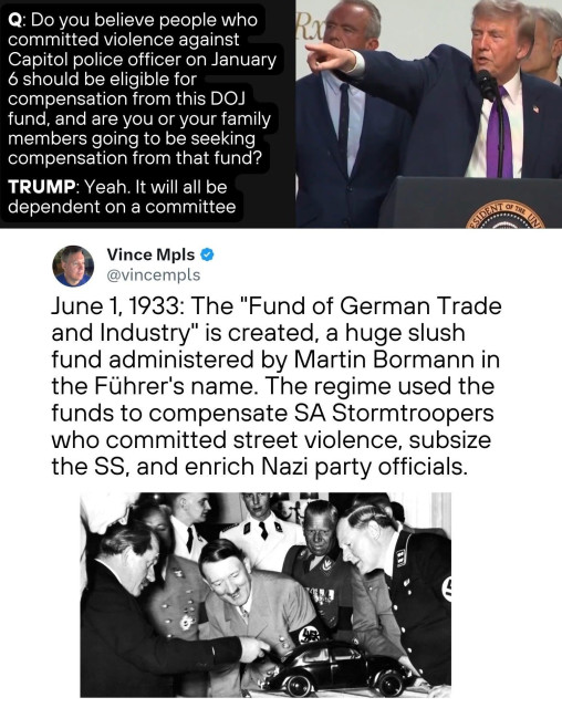 A meme with two photos, one at the top with Trump at a microphone and the photo on the bottom with Adolf Hitler and other Nazis. The top photo has a tRump questioned with tRump’s answer. Underneath the photos is a social media post from VinceMpls

Do you believe people who committed violence against
Capitol police officer on January 6 should be eligible for compensation from this DOJ fund, and are you or your family members going to be seeking compensation from that fund?
TRUMP: Yeah. It will all be dependent on a committee

Vince Mps @vincempls
June 1, 1933: The "Fund of German Trade and Industry" is created, a huge slush fund administered by Martin Bormann in the Führer's name. The regime used the funds to compensate SA Stormtroopers who committed street violence, subsize the SS, and enrich Nazi party officials.