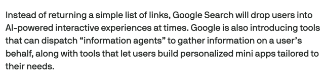 Screencap from linked article:
Instead of returning a simple list of links, Google Search will drop users into AI-powered interactive experiences at times. Google is also introducing tools that can dispatch “information agents” to gather information on a user’s behalf, along with tools that let users build personalized mini apps tailored to their needs.
