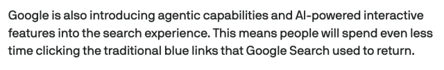 Screencap from linked article:
Google is also introducing agentic capabilities and AI-powered interactive features into the search experience. This means people will spend even less time clicking the traditional blue links that Google Search used to return.
