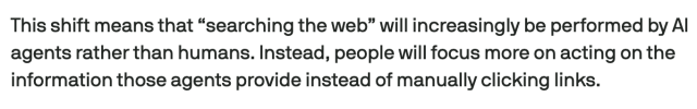 Screencap from linked article:
This shift means that “searching the web” will increasingly be performed by AI agents rather than humans. Instead, people will focus more on acting on the information those agents provide instead of manually clicking links.
