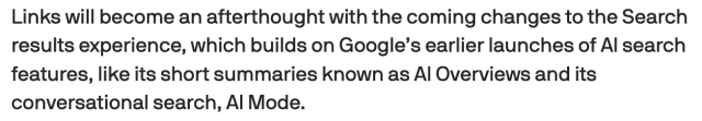 Screencap from linked article:
Links will become an afterthought with the coming changes to the Search results experience, which builds on Google’s earlier launches of AI search features, like its short summaries known as AI Overviews and its conversational search, AI Mode.
