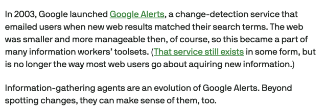 Screencap from linked article:
In 2003, Google launched Google Alerts, a change-detection service that emailed users when new web results matched their search terms. The web was smaller and more manageable then, of course, so this became a part of many information workers’ toolsets. (That service still exists in some form, but is no longer the way most web users go about aquiring new information.)

Information-gathering agents are an evolution of Google Alerts. Beyond spotting changes, they can make sense of them, too.

