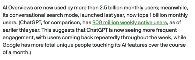 Screencap from linked article:
AI Overviews are now used by more than 2.5 billion monthly users; meanwhile, its conversational search mode, launched last year, now tops 1 billion monthly users. (ChatGPT, for comparison, has 900 million weekly active users, as of earlier this year. This suggests that ChatGPT is now seeing more frequent engagement, with users coming back repeatedly throughout the week, while Google has more total unique people touching its AI features over the course of a month.)
