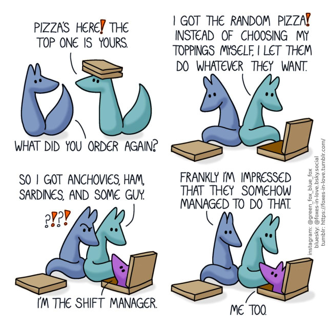 A comic of two foxes, one of whom is blue, the other is green. In this one, Blue turns to look at Green, as Green enters while carrying two pizza bozes. Green: Pizza's here! The top one is yours. Blue: What did you order again?  The foxes sit down with their pizza boxes in front of them. While Blue is yet to open his, Green is peering at his own pizza. Green: I got the random pizza! Instead of choosing my toppings myself, I let them do whatever they want.  As Green lists the ingredients on his pizza, Blue turns to look over his shoulder to peer at it himself, with a look of utter disbelief. A third fox is peering out of the pizza box in front of Green, addressing him. Green: So I got anchovies, ham, sardines, and some guy. Fox in the pizza box: I'm the shift manager.  Blue and Green look at the pizzeria manager, baffled. Blue: Frankly I'm impressed that they somehow managed to do that. Pizzeria manager: Me too.
