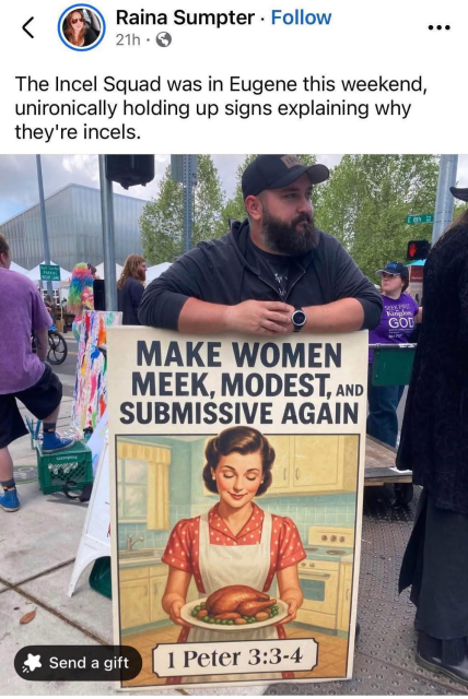 < Raina Sumpter  • The Incel Squad was in Eugene this weekend, unironically holding up signs explaining why they're incels.  [Guy holding a sign: MAKE WOMEN MEEK, MODEST, AND SUBMISSIVE AGAIN] 