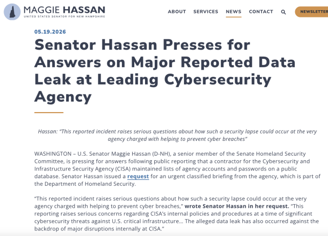 MAGGIE HASSAN ABOUT SERVICES NEWS CONTACT Q ( Newsierres
UNITED STATES SENATOR FOR NEW HAMPSHIRE J——
05.19.2026
Answers on Major Reported Data
Leak at Leading Cybersecurity
Hassan: “This reported incident raises serious questions about how such a security lapse could occur at the very
agency charged with helping to prevent cyber breaches”
WASHINGTON - U.S. Senator Maggie Hassan (D-NH), a senior member of the Senate Homeland Security
Committee, is pressing for answers following public reporting that a contractor for the Cybersecurity and
Infrastructure Security Agency (CISA) maintained lists of agency accounts and passwords on a public
database. Senator Hassan issued a request for an urgent classified briefing from the agency, which is part of
the Department of Homeland Security.
“This reported incident raises serious questions about how such a security lapse could occur at the very
agency charged with helping to prevent cyber breaches,” wrote Senator Hassan in her request. “This
reporting raises serious concerns regarding CISA’s internal policies and procedures at a time of significant
cybersecurity threats against U.S. critical infrastructure... The alleged data leak has also occurred against the
backdrop of major disruptions internally at CISA.”
