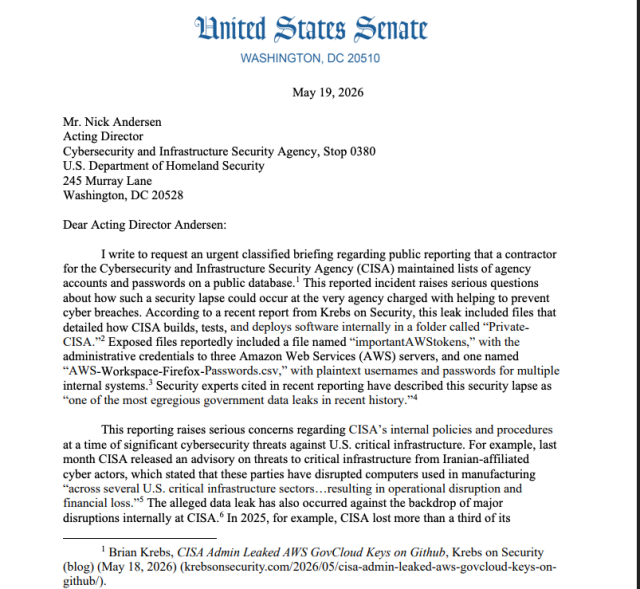 A PDF of a letter frm Sen. Hassan to Nick Andersen, the acting director of CISA: 

I write to request an urgent classified briefing regarding public reporting that a contractor for the Cybersecurity and Infrastructure Security Agency (CISA) maintained lists of agency accounts and passwords on a public database.1 This reported incident raises serious questions about how such a security lapse could occur at the very agency charged with helping to prevent cyber breaches. According to a recent report from Krebs on Security, this leak included files that
detailed how CISA builds, tests, and deploys software internally in a folder called “PrivateCISA.”2 Exposed files reportedly included a file named “importantAWStokens,” with the administrative credentials to three Amazon Web Services (AWS) servers, and one named “AWS-Workspace-Firefox-Passwords.csv,” with plaintext usernames and passwords for multiple
internal systems.3 Security experts cited in recent reporting have described this security lapse as “one of the most egregious government data leaks in recent history.”4

This reporting raises serious concerns regarding CISA’s internal policies and procedures at a time of significant cybersecurity threats against U.S. critical infrastructure.
 
1 Brian Krebs, CISA Admin Leaked AWS GovCloud Keys on Github, Krebs on Security
(blog) (May 18, 2026) (krebsonsecurity.com/2026/05/cisa-admin-leaked-aws-govcloud-keys-ongithub/).