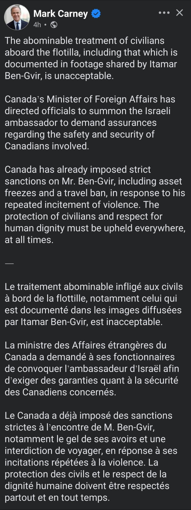 Mark Carney

The abominable treatment of civilians aboard the flotilla, including that which is documented in footage shared by Itamar Ben-Gvir, is unacceptable. 

Canada’s Minister of Foreign Affairs has directed officials to summon the Israeli ambassador to demand assurances regarding the safety and security of Canadians involved. 

Canada has already imposed strict sanctions on Mr. Ben-Gvir, including asset freezes and a travel ban, in response to his repeated incitement of violence. The protection of civilians and respect for human dignity must be upheld everywhere, at all times.

—

Le traitement abominable infligé aux civils à bord de la flottille, notamment celui qui est documenté dans les images diffusées par Itamar Ben-Gvir, est inacceptable.
 
La ministre des Affaires étrangères du Canada a demandé à ses fonctionnaires de convoquer l’ambassadeur d’Israël afin d’exiger des garanties quant à la sécurité des Canadiens concernés.
 
Le Canada a déjà imposé des sanctions strictes à l’encontre de M. Ben-Gvir, notamment le gel de ses avoirs et une interdiction de voyager, en réponse à ses incitations répétées à la violence. La protection des civils et le respect de la dignité humaine doivent être respectés partout et en tout temps.