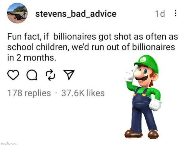 screenshot of a threads post by stevens_bad_advice:
"Fun Fact, if billionaires got shot as often as school children, we'd run out of billionaires in 2 months."
There's a picture of Nintendo's Luigi (not part of the threads post)