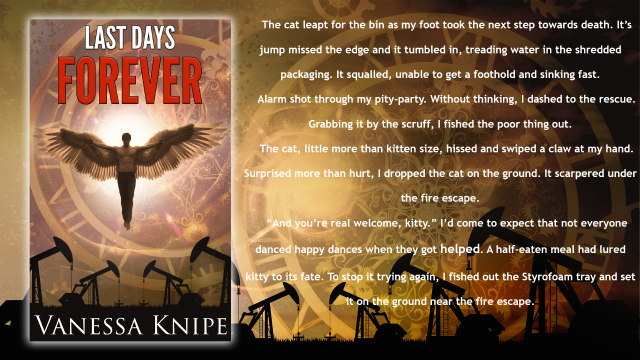 A flyer for the book Last Days Forever. An Angel flies over a Texan Oil Field of Nodding Donkey type wells. 
Text reads:The cat leapt for the bin as my foot took the next step towards death. It’s jump missed the edge and it tumbled in, treading water in the shredded packaging. It squalled, unable to get a foothold and sinking fast. 
Alarm shot through my pity-party. Without thinking, I dashed to the rescue. Grabbing it by the scruff, I fished the poor thing out. 
The cat, little more than kitten size, hissed and swiped a claw at my hand. Surprised more than hurt, I dropped the cat on the ground. It scarpered under the fire escape. 
“And you’re real welcome, kitty.” I’d come to expect that not everyone danced happy dances when they got helped. A half-eaten meal had lured kitty to its fate. To stop it trying again, I fished out the Styrofoam tray and set it on the ground near the fire escape.
