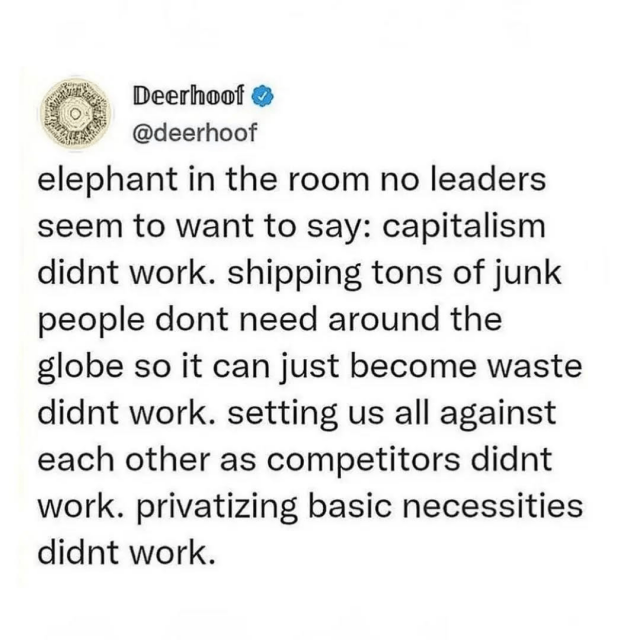 Elephant in the room no leaders seem to want to say: capitalism didn't work. Shipping tons of junk people don't need around the globe so it can just become waste didn't work. Setting us all against each other as competitors didn't work. Privatizing basic necessities didn't work.