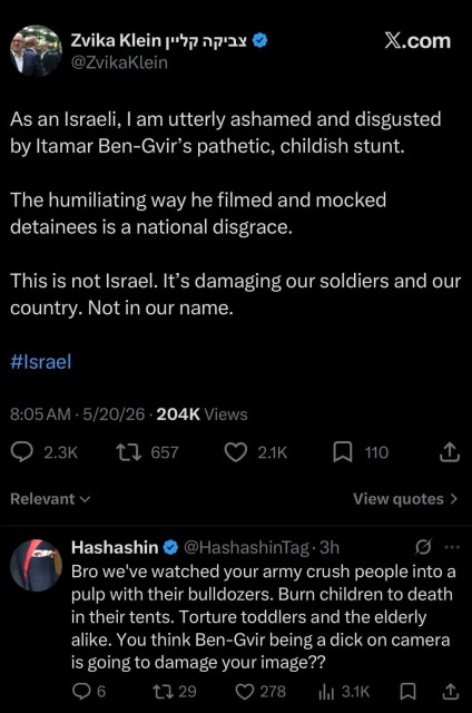 Zvika Klein
@ZvikaKlein

As an Israeli, | am utterly ashamed and disgusted by Itamar Ben-Gvir’s pathetic, childish stunt.

The humiliating way he filmed and mocked detainees is a national disgrace.

This is not Israel. It’s damaging our soldiers and our country. Not in our name.

#lsrael

8:05AM - 5/20/26 - 204K Views

Hashashin
@Hashashin

Bro we've watched your army crush people into a pulp with their bulldozers. Burn children to death in their tents. Torture toddlers and the elderly alike. You think Ben-Guvir being a dick on camera is going to damage your image??