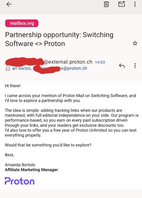 Hi there!

I came across your mention of Proton Mail on Switching Software, and I’d love to explore a partnership with you.

The idea is simple: adding tracking links when our products are mentioned, with full editorial independence on your side. Our program is performance-based, so you earn on every paid subscription driven through your links, and your readers get exclusive discounts too.
I'd also love to offer you a free year of Proton Unlimited so you can test everything properly.

Would that be something you'd like to explore?

Best,

Amanda Bortolo
Affiliate Marketing Manager