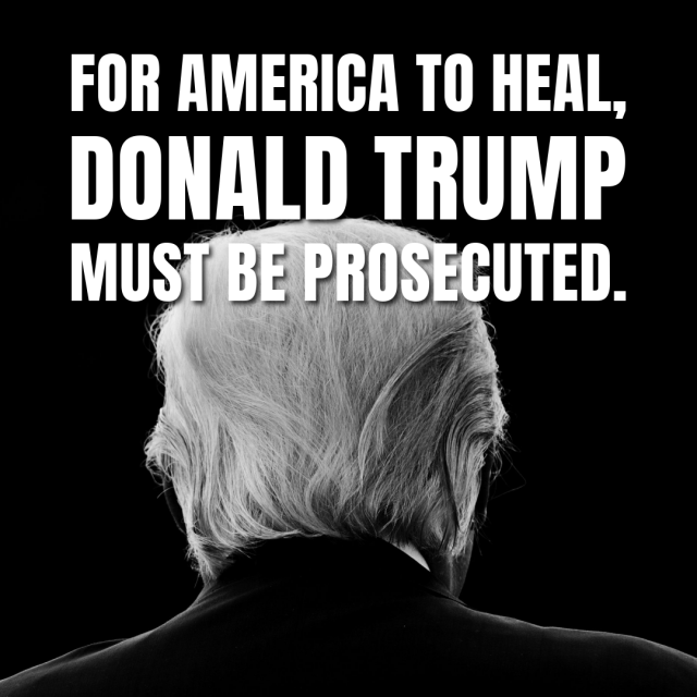 B/W image of the back of Trump’s head. Caption: For America to heal, Donald Trump MUST be prosecuted. 
