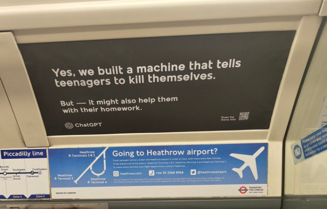 A poster inside a carriage on the Piccadilly line reads:

YES. WE BUILT A MACHINE THAT TELLS TEENAGERS TO KILL THEMSELVES

BUT - IT MIGHTALSO HELP THEM WITH THEIR HOMEWORK