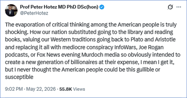 Tweet by Prof Peter Hotez MD PhD DSc(hon) @PeterHotez

The evaporation of critical thinking among the American people is truly shocking. How our nation substituted going to the library and reading books, valuing our Western traditions going back to Plato and Aristotle and replacing it all with mediocre conspiracy InfoWars, Joe Rogan podcasts, or Fox News evening Murdoch media so obviously intended to create a new generation of billionaires at their expense, I mean I get it, but I never thought the American people could be this gullible or susceptible