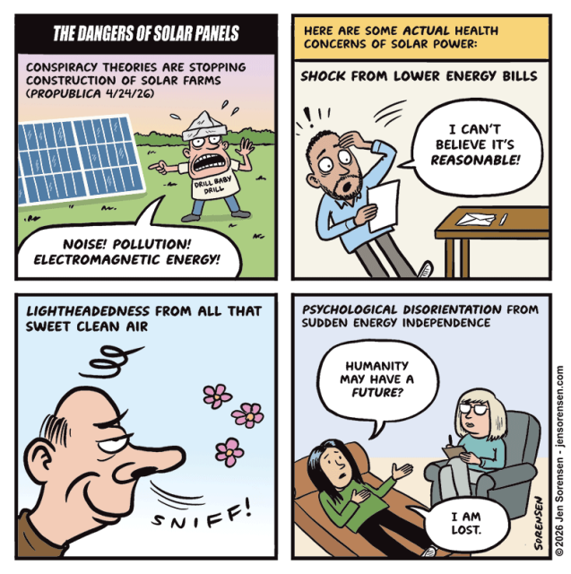 The dangers of solar panels

Conspiracy theories are stopping construction of solar farms (ProPublica 4/24/26)

Conspiracy theorist wearing t-shirt reading Drill baby drill:

Noise! Pollution! Electromagnetic energy!


Here are some actual health concerns of solar power:

Shock from lower energy bills

Fainting man opening bill: I can’t believe it’s reasonable!


Lightheadedness from all that sweet clean air

Man sniffing: Sniff!


Psychological disorientation from sudden energy independence

Woman on psychiatrist’s couch: Humanity may have a future?

I am lost.