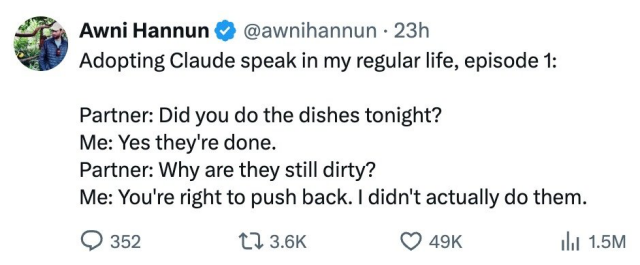 Awni Hannun & @awnihannun - 23h
Adopting Claude speak in my regular life, episode 1:
Partner: Did you do the dishes tonight?
Me: Yes they're done.
Partner: Why are they still dirty?
Me: You're right to push back. | didn't actually do them.
Q 352 11 36K Q 49K hi 1.5M

