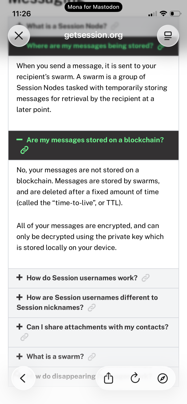 Where are my messages being stored?
When you send a message, it is sent to your recipient's swarm. A swarm is a group of Session Nodes tasked with temporarily storing messages for retrieval by the recipient at a later point.
- Are my messages stored on a blockchain?
No, your messages are not stored on a blockchain. Messages are stored by swarms, and are deleted after a fixed amount of time (called the "time-to-live", or TTL).
All of your messages are encrypted, and can only be decrypted using the private key which is stored locally on your device.