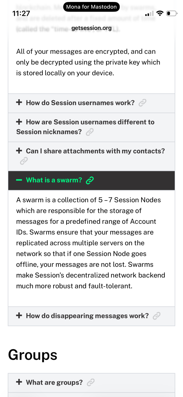 What is a swarm? C
A swarm is a collection of 5 - 7 Session Nodes which are responsible for the storage of messages for a predefined range of Account IDs. Swarms ensure that your messages are replicated across multiple servers on the network so that if one Session Node goes offline, your messages are not lost. Swarms make Session's decentralized network backend
much more robust and fault-tolerant.