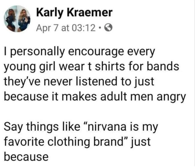 Post by Karly Kraemer

I personally encourage everyyoung girl wear t-shirts for bands they've never listened to just because it makes adult men angry.

Say things like “nirvana is my favorite clothing brand” just because.
