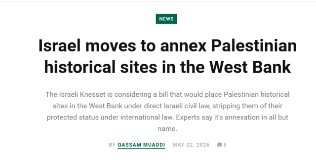 Headline from Mondoweiss article by Qassam Muaddi

Israel moves to annex Palestinian historical sites in the West Bank

The Israeli Knesset is considering a bill that would place Palestinian historical sites in the West Bank under direct Israeli civil law, stripping them of their protected status under international law. Experts say it's annexation in all but name.