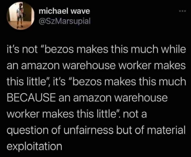 Michael Wave posted the following:  It's not “Bezos makes this much while an Amazon warehouse worker makes this little.” It's "Bezos makes this much BECAUSE an amazon warehouse worker makes this little." Not a question of unfairness but of material exploitation.
