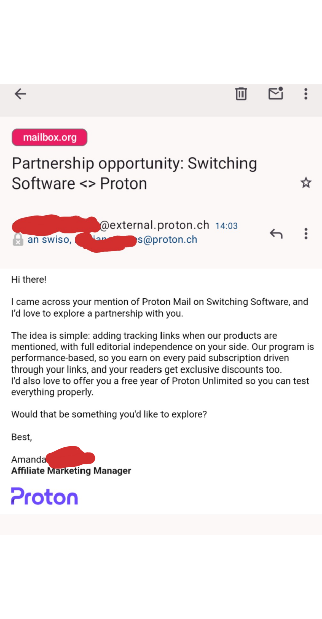 Hi there!

I came across your mention of Proton Mail on Switching Software, and I’d love to explore a partnership with you.

The idea is simple: adding tracking links when our products are mentioned, with full editorial independence on your side. Our program is performance-based, so you earn on every paid subscription driven through your links, and your readers get exclusive discounts too.
I'd also love to offer you a free year of Proton Unlimited so you can test everything properly.

Would that be something you'd like to explore?

Best,

Amanda [redacted]
Affiliate Marketing Manager