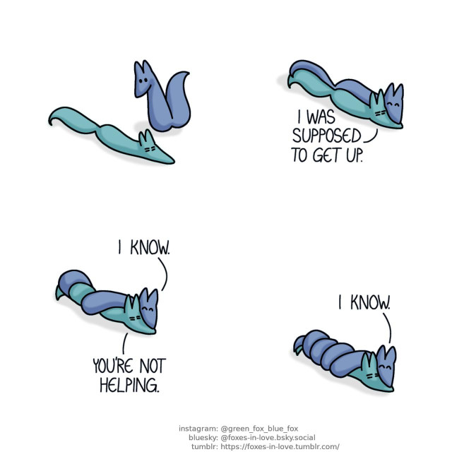 A comic of two foxes, one of whom is blue, the other is green. In this one, Blue observes Green laying down on the floor, looking tired. Setting down, Blue gradually coils around Green like a serpent. Green: I was supposed to get up. Blue: I know. Green: You're not helping. Blue: I know.