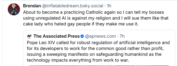 Brendan @inflatabledream.bsky.social - Th
About to become a practicing Catholic again so | can tell my bosses
using unregulated Al is against my religion and | will sue them like that
cake lady who hated gay people if they make me use it.
a The Associated Press © @apnews.com - 7h
Pope Leo XIV called for robust regulation of artificial intelligence and
for its developers to work for the common good rather than profit,
issuing a sweeping manifesto on safeguarding humankind as the
technology impacts everything from work to war.
