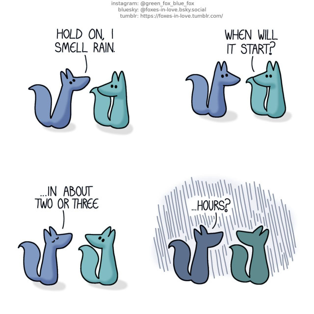 A comic of two foxes, one of whom is blue, the other is green. In this one, the foxes are on a walk. Green pauses and turns around to look at Blue, who has stopped entirely, raising his nose in the air. Blue: Hold on, I smell rain. Green: When will it start?  Blue tilts his nose up again, sniffing with his eyes closed. Blue: ...In about two or three  Before Blue can finish his sentence, rain begins pouring down, obscuring the foxes into drenched silhouettes. Blue: ...Hours?