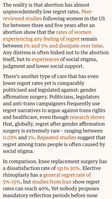 The reality is that abortion has almost unprecedentedly low regret rates. Peer-reviewed studies following women in the US for between three and five years after an abortion show that the rates of women experiencing any feeling of regret remain between 1% and 5% and dissipate over time. Any distress is often linked not to the abortion itself, but to experiences of social stigma, judgment and lower social support.

There's another type of care that has even lower regret rates yet is comparably politicised and legislated against: gender affirmation surgery. Politicians, legislators and anti-trans campaigners frequently use regret narratives to argue against trans rights and healthcare, even though research shows that, globally, regret after gender affirmation surgery is extremely rare - ranging between 0.03% and 1%. Repeated studies suggest that regret among trans people is often caused by social stigma.

In comparison, knee replacement surgery has a dissatisfaction rate of up to 30%. Elective rhinoplasty has a general regret rate of 5%-15%, but studies from Iran show regret rates can reach 40%. Yet nobody proposes mandatory reflection periods before nose