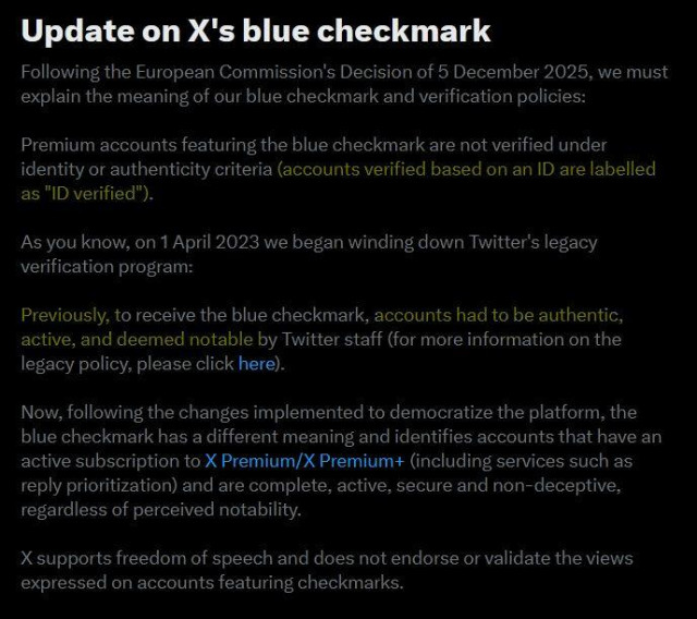 Screenshot of an X notification:
Update on X's blue checkmark
Following the European Commission's Decision of 5 December 2025, we must
explain the meaning of our blue checkmark and verification policies:
Premium accounts featuring the blue checkmark are not verified under
identity or authenticity criteria [highlighted in yellow](accounts verified based on an ID are labelled as "ID verified"). []
As you know, on 1 April 2023 we began winding down Twitter's legacy
verification program:
Previously, to receive the blue checkmark, [highlighted in yellow] accounts had to be authentic,
active, and deemed notable by Twitter staff [] (for more information on the
legacy policy, please click here).
Now, following the changes implemented to democratize the platform, the
blue checkmark has a different meaning and identifies accounts that have an
active subscription to X Premium/X Premium+ (including services such as
reply prioritization) and are complete, active, secure and non-deceptive,
regardless of perceived notability. X supports freedom of speech and does not endorse or validate the views expressed on accounts featuring checkmarks.
