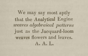 “We may say most aptly, that the Analytical Engine weaves algebraical patterns just as the Jacquard-loom weaves flowers and leaves.”

Ada Augusta, Countess of Lovelace.
“Sketch of the Analytical Engine invented by Charles Babbage Esq.”,
“Notes by the Translator”. Note A, page 696. 1843.

The image in this post is my construction, excerpting and aligning a sentence from page 696 of the University of Oklahoma scan and her initials on page 701.

Scan from https://repository.ou.edu/uuid/6235e086-c11a-56f6-b50d-1b1f5aaa3f5e#page/33/mode/2up