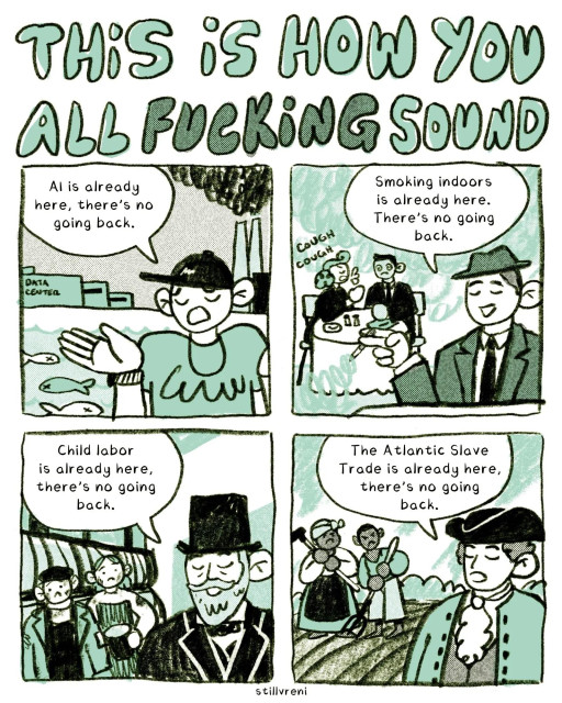 comic in 4 images, titled THIS iS HOW YOU ALL FUCKING SOUND

An white AI bro with a t-shirt and baseballcap says “Al is already here, there's no going back.”, a data center and a polluting power plant in the background.

A white dude from the fifties with a fedora hat says “Smoking indoors is already here. There's no going back.” A woman coughing in the background.

A bearded white guy with a top hat from the 1850 says “Child labor is already here, there's no going back.”, with children on a sailboat in the background.

A white man in a tricorn hat says “The Atlantic Slave Trade is already here, there's no going back.”, with a couple of enslaved people in a field in the background.