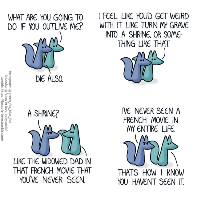 A comic of two foxes, one of whom is blue, the other is green. In this one, Blue and Green are on a walk. Green: What are you going to do if you outlive me? Blue: Die also. Green: I feel like you'd get weird with it. Like turn my grave into a shrine, or something like that.  Blue raises an eyebrow in disbelief. Blue: A shrine? Green: Like the widowed dad in that french movie you've never seen. Blue: I've never seen a french movie in my entire life. Green: That's how I know you haven't seen it.