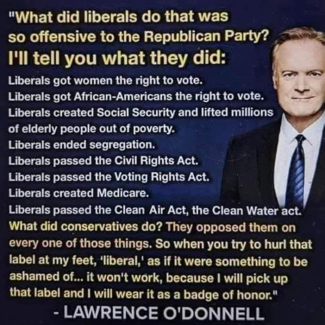 Meme (posted on X) - Words and image of Lawrence O'Donnell

"What did liberals do that was
so offensive to the Republican Party? 
I'll tell you what they did:

Liberals got women the right to vote.
Liberals got African-Americans the right to vote.
Liberals created Social Security and lifted millions
of elderly people out of poverty.
Liberals ended segregation.
Liberals passed the Civil Rights Act.
Liberals passed the Voting Rights Act.
Liberals created Medicare.
Liberals passed the Clean Air Act, the Clean Water act.

What did conservatives do? They opposed them on
every one of those things. So when you try to hurl that
label at my feet, ‘liberal, as if it were something to be
ashamed of... it won't work, because | will pick up
that label and | will wear it as a badge of honor."

- LAWRENCE O'DONNELL
