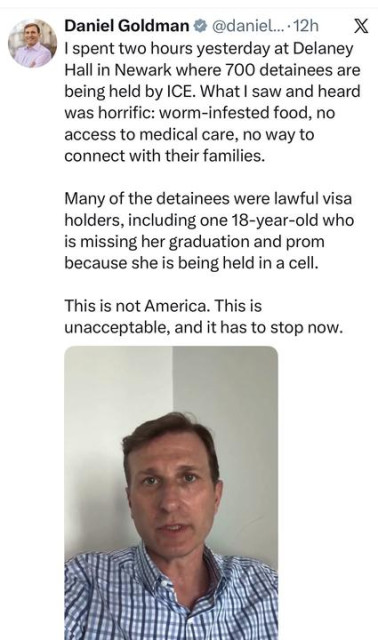 Screenshot of a tweet from @daniel... (Daniel Goldman) on X, posted 12 hours ago, reading: "I spent two hours yesterday at Delaney Hall in Newark where 700 detainees are being held by ICE. What I saw and heard was horrific: worm-infested food, no access to medical care, no way to connect with their families. Many of the detainees were lawful visa holders, including one 18-year-old who is missing her graduation and prom because she is being held in a cell. This is not America. This is unacceptable, and it has to stop now." An embedded video thumbnail shows Goldman speaking directly to camera, wearing a blue checked shirt.
