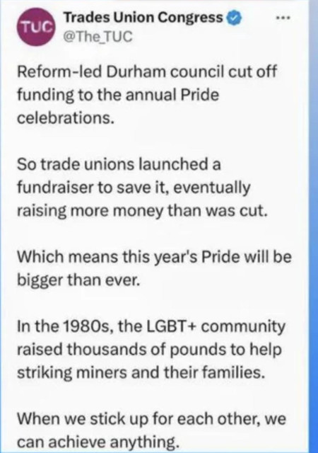 Screenshot from the TUC:

TUC

Reform-led Durham council cut off funding to the annual Pride celebrations.

So trade unions launched a fundraiser to save it, eventually raising more money than was cut.

Which means this year's Pride will be bigger than ever.

In the 1980s, the LGBT+ community raised thousands of pounds to help striking miners and their families.

When we stick up for each other, we can achieve