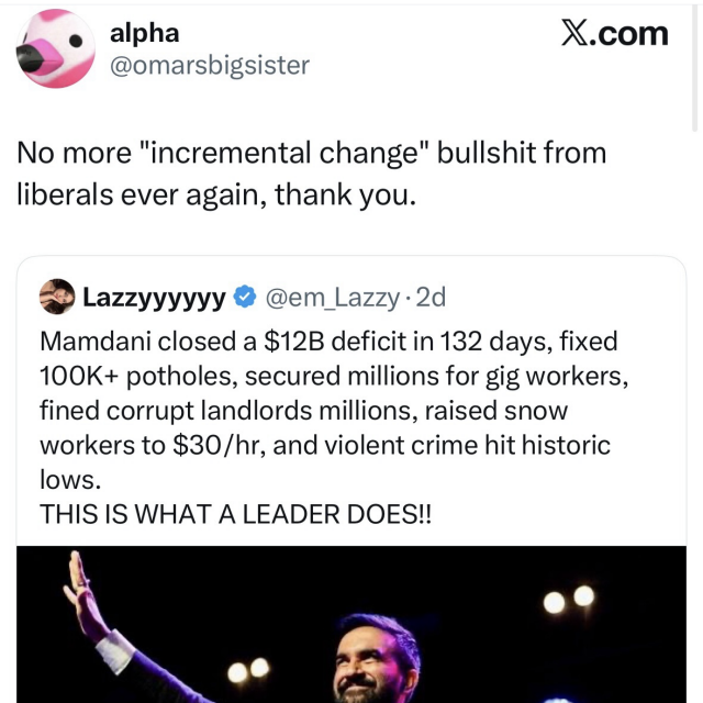 Social media post screenshot. 

The first, by @em_Lazzy on X reads: 

Mamdani closed a $12B deficit in 132 days, fixed 100K+ potholes, secured millions for gig workers, fined corrupt landlords millions, raised snow workers to $30/hr, and violent crime hit historic
lows.
THIS IS WHAT A LEADER DOES!!

Then user @omarsbigsister quote posted: 
No more "incremental change" bullshit from liberals ever again, thank you.
