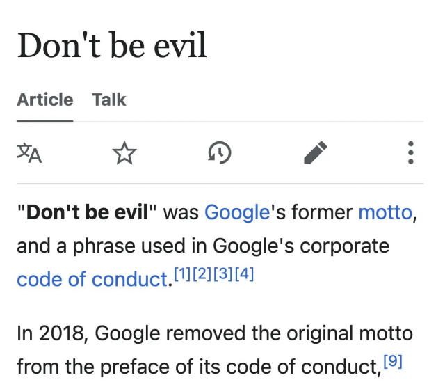 Screenshot of a Wikipedia page:

Don't be evil

"Don't be evil" was Google's former motto,
and a phrase used in Google's corporate
code of conduct.[1[21[3][4]

In 2018, Google removed the original motto
from the preface of its code of conduct, [°]
