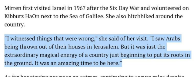 Mirren first visited Israel in 1967 after the Six Day War and volunteered on Kibbutz HaOn next to the Sea of Galilee. She also hitchhiked around the country.

“I witnessed things that were wrong,” she said of her visit. “I saw Arabs being thrown out of their houses in Jerusalem. But it was just the extraordinary magical energy of a country just beginning to put its roots in the ground. It was an amazing time to be here."