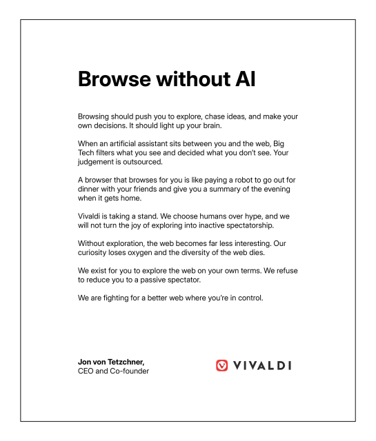 Statement that reads

"Browse without AI" 
Browsing should push you to explore, chase ideas, and make your own decisions. It should light up your brain. 

When an artificial assistant sits between you and the web, Big Tech filters what you see and decides what you don't see. Your judgement is outsourced. 

A browser that browses for you is like paying a robot to go out for dinner with your friends and give you a summary of the evening when it gets home. 

Vivaldi is taking a stand. We choose humans over hype, and we will not turn the joy of exploring into inactive spectatorship. 

Without exploration, the web becomes far less interesting. Our curiosity loses oxygen and the diversity of the web dies. 

We exist for you to explore the web on your own terms. We refuse to reduce you to a passive spectator. 

We are fighting for a better web where you're in control. 

Jon von Tetzchner 
CEO and Co-founder 

Vivaldi"
