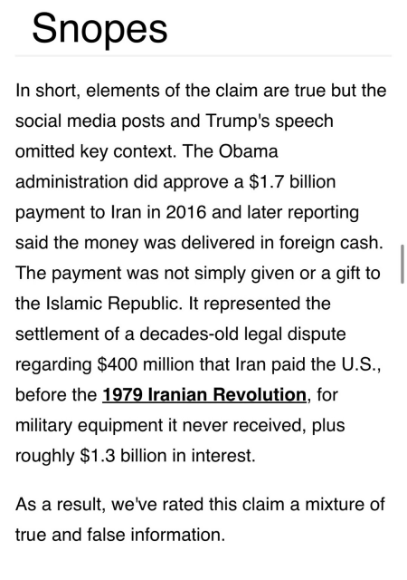 Fact check on “pallets-of-cash” claim from Snopes In short, elements of the claim are true but the social media posts and Trump's speech omitted key context. The Obama administration did approve a $1.7 billion payment to Iran in 2016 and later reporting said the money was delivered in foreign cash. The payment was not simply given or a gift to the Islamic Republic. It represented the settlement of a decades-old legal dispute regarding $400 million that Iran paid the U.S., before the 1979 Iranian Revolution, for military equipment it never received, plus roughly $1.3 billion in interest. As a result, we've rated this claim a mixture of true and false information.